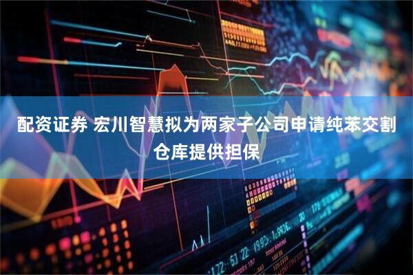 配资证券 宏川智慧拟为两家子公司申请纯苯交割仓库提供担保