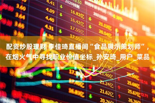 配资炒股理财 李佳琦直播间“食品展示策划师”，在烟火气中寻找职业价值坐标_孙安琦_用户_菜品
