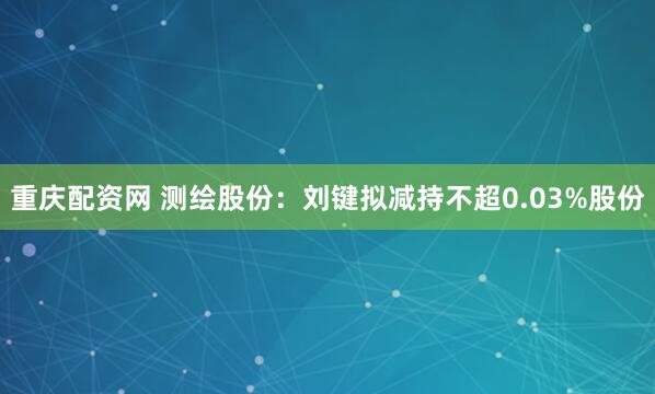 重庆配资网 测绘股份：刘键拟减持不超0.03%股份