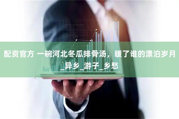 配资官方 一碗河北冬瓜排骨汤，暖了谁的漂泊岁月_异乡_游子_乡愁
