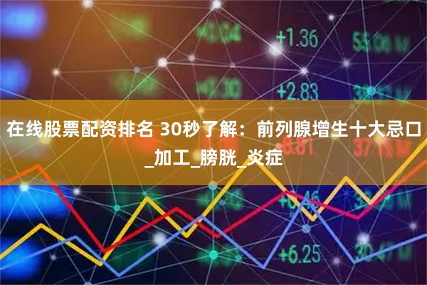 在线股票配资排名 30秒了解：前列腺增生十大忌口_加工_膀胱_炎症
