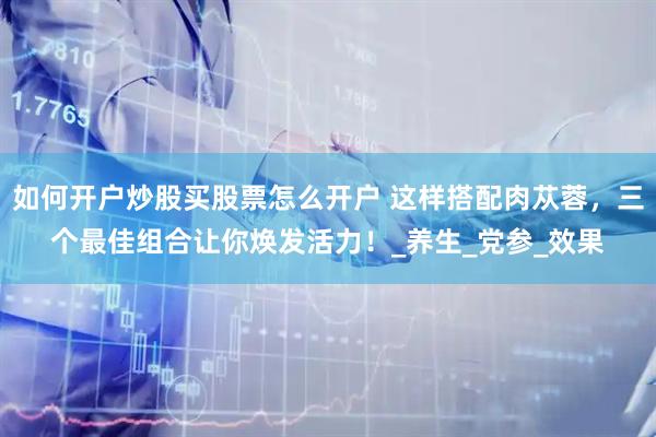 如何开户炒股买股票怎么开户 这样搭配肉苁蓉，三个最佳组合让你焕发活力！_养生_党参_效果