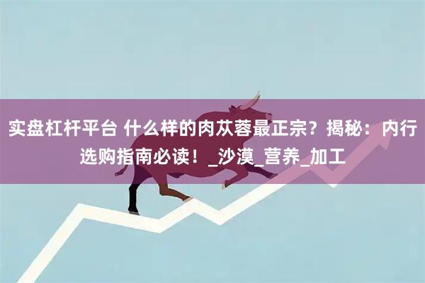 实盘杠杆平台 什么样的肉苁蓉最正宗？揭秘：内行选购指南必读！_沙漠_营养_加工