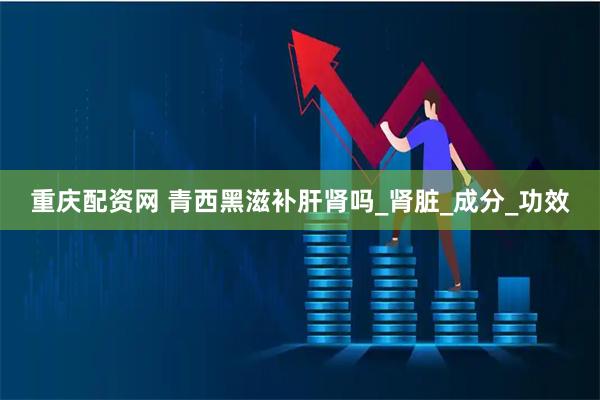 重庆配资网 青西黑滋补肝肾吗_肾脏_成分_功效