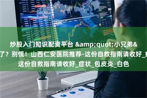 炒股入门知识配资平台 &quot;小兄弟&quot;发炎了？别慌！山西仁安医院推荐-这份自救指南请收好_症状_包皮炎_白色