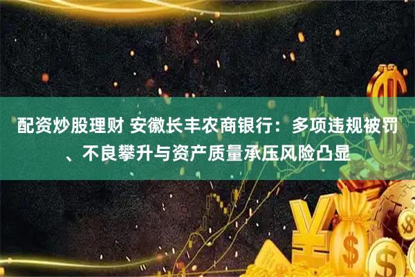 配资炒股理财 安徽长丰农商银行：多项违规被罚、不良攀升与资产质量承压风险凸显