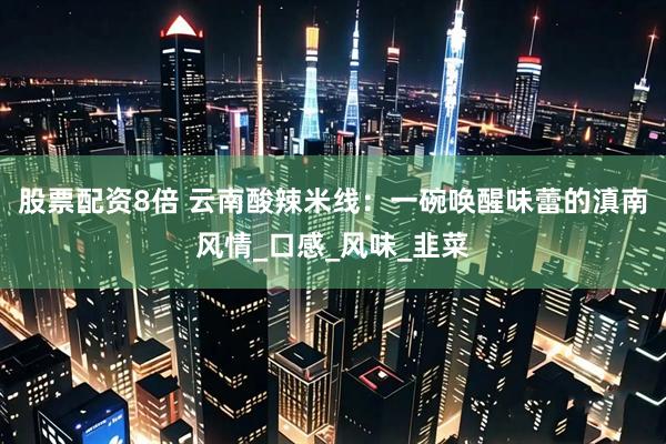股票配资8倍 云南酸辣米线：一碗唤醒味蕾的滇南风情_口感_风味_韭菜