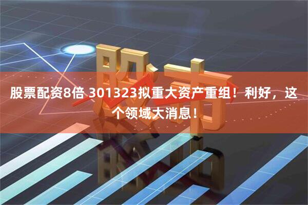 股票配资8倍 301323拟重大资产重组！利好，这个领域大消息！