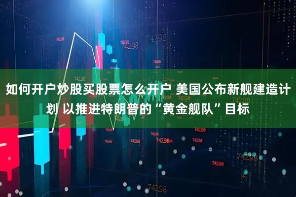 如何开户炒股买股票怎么开户 美国公布新舰建造计划 以推进特朗普的“黄金舰队”目标