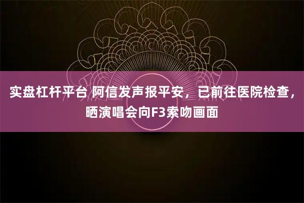 实盘杠杆平台 阿信发声报平安，已前往医院检查，晒演唱会向F3索吻画面