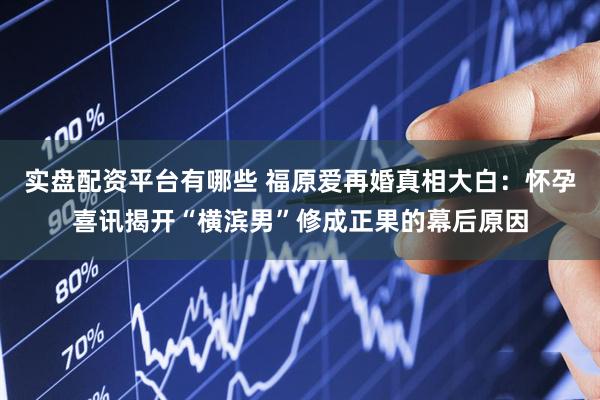 实盘配资平台有哪些 福原爱再婚真相大白：怀孕喜讯揭开“横滨男”修成正果的幕后原因